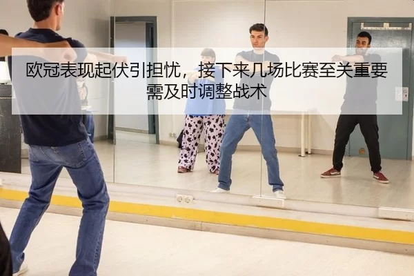 欧冠表现起伏引担忧，接下来几场比赛至关重要需及时调整战术