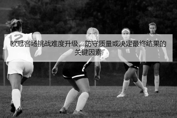 欧冠客场挑战难度升级，防守质量或决定最终结果的关键因素