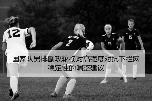 国家队男排副攻轮换对高强度对抗下拦网稳定性的调整建议